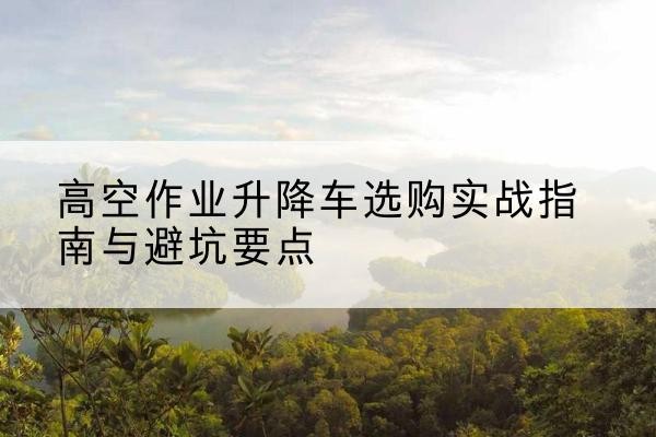 康保升降车怎么选-高空作业升降车选购实战指南与避坑要点