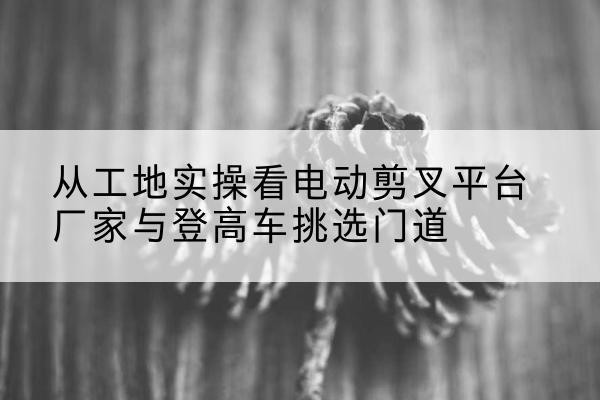 康保电动剪叉升降平台厂家-从工地实操看电动剪叉平台厂家与登高车挑选门道