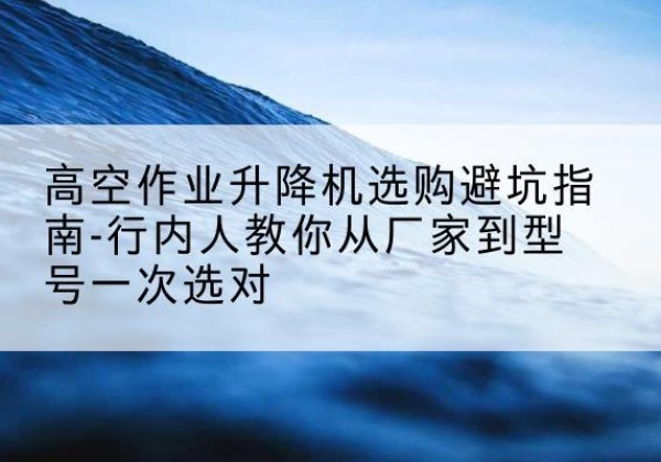 康保升降平台厂家-高空作业升降机选购避坑指南-行内人教你从厂家到型号一次选对