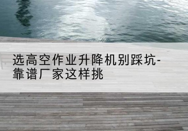 康保剪叉式升降机厂家-选高空作业升降机别踩坑-靠谱厂家这样挑