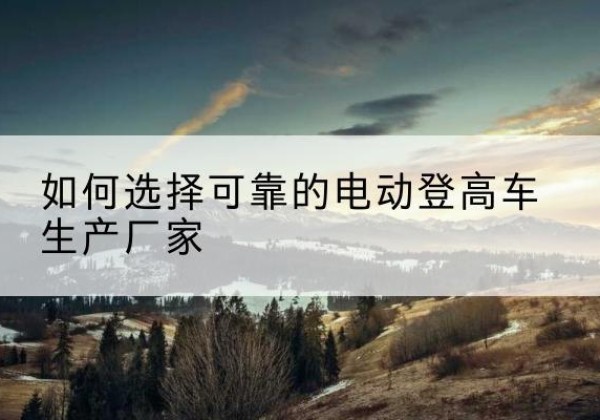 康保电动登高车厂家-如何选择可靠的电动登高车生产厂家