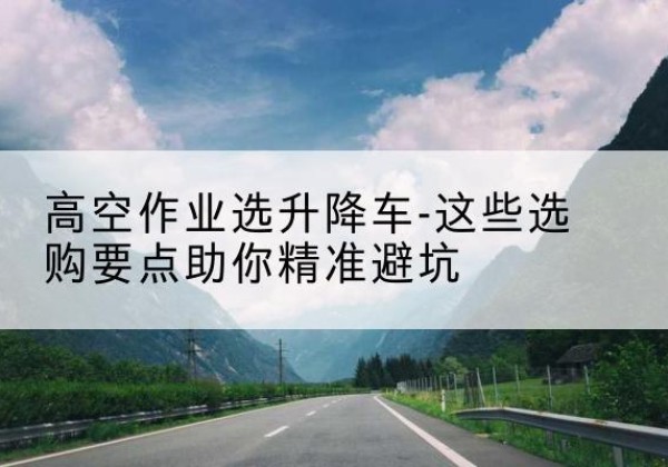 康保升降车厂家-高空作业选升降车-这些选购要点助你*避坑