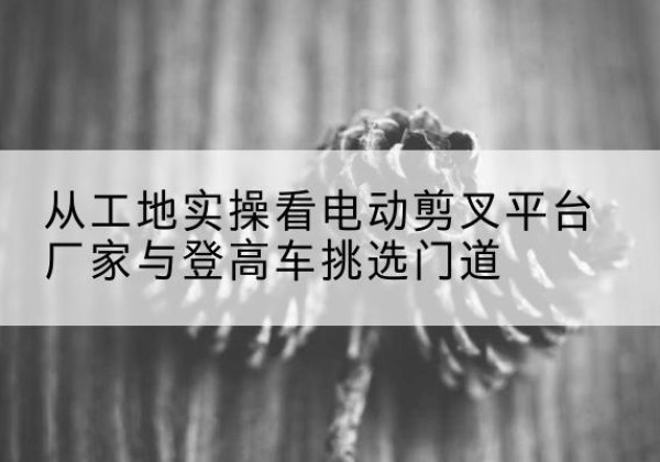 康保电动剪叉升降平台厂家-从工地实操看电动剪叉平台厂家与登高车挑选门道