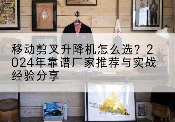 康保升降平台厂家推荐-移动剪叉升降机怎么选？2024年靠谱厂家推荐与实战经验分享